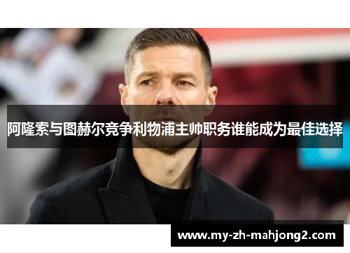 阿隆索与图赫尔竞争利物浦主帅职务谁能成为最佳选择